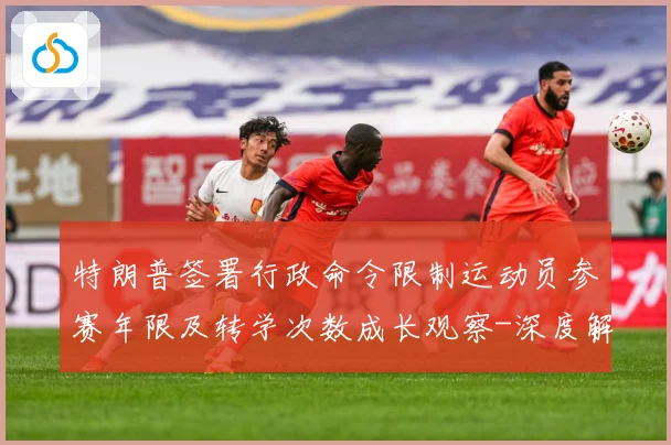 特朗普签署行政命令限制运动员参赛年限及转学次数成长观察-深度解析