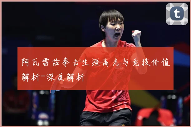 阿瓦雷兹拳击生涯高光与竞技价值解析-深度解析