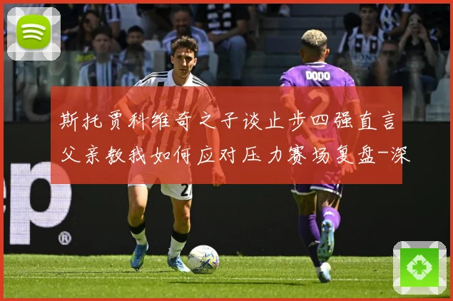 斯托贾科维奇之子谈止步四强直言父亲教我如何应对压力赛场复盘-深度解析