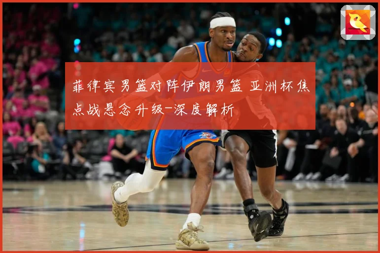 菲律宾男篮对阵伊朗男篮 亚洲杯焦点战悬念升级-深度解析