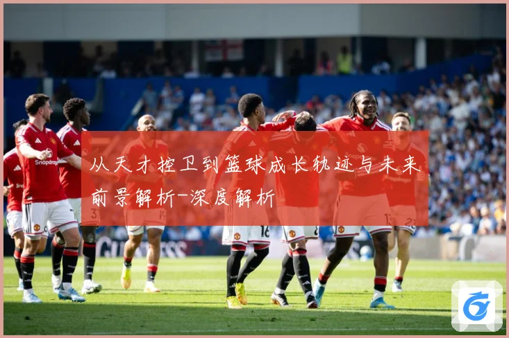 从天才控卫到篮球成长轨迹与未来前景解析-深度解析